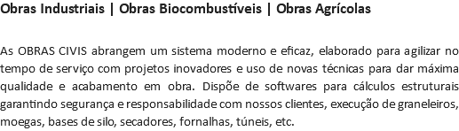 Obras Industriais | Obras Biocombustíveis | Obras Agrícolas As OBRAS CIVIS abrangem um sistema moderno e eficaz, elaborado para agilizar no tempo de serviço com projetos inovadores e uso de novas técnicas para dar máxima qualidade e acabamento em obra. Dispõe de softwares para cálculos estruturais garantindo segurança e responsabilidade com nossos clientes, execução de graneleiros, moegas, bases de silo, secadores, fornalhas, túneis, etc.