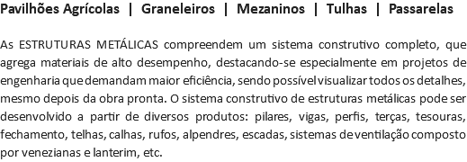 Pavilhões Agrícolas | Graneleiros | Mezaninos | Tulhas | Passarelas As ESTRUTURAS METÁLICAS compreendem um sistema construtivo completo, que agrega materiais de alto desempenho, destacando-se especialmente em projetos de engenharia que demandam maior eficiência, sendo possível visualizar todos os detalhes, mesmo depois da obra pronta. O sistema construtivo de estruturas metálicas pode ser desenvolvido a partir de diversos produtos: pilares, vigas, perfis, terças, tesouras, fechamento, telhas, calhas, rufos, alpendres, escadas, sistemas de ventilação composto por venezianas e lanterim, etc.